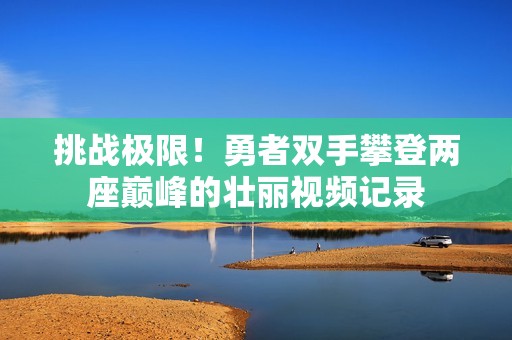 挑战极限！勇者双手攀登两座巅峰的壮丽视频记录