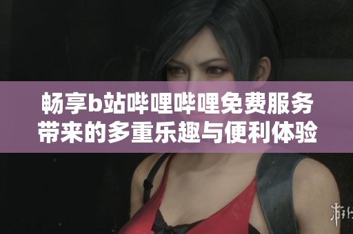 畅享b站哔哩哔哩免费服务带来的多重乐趣与便利体验