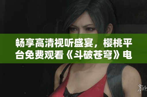 畅享高清视听盛宴，樱桃平台免费观看《斗破苍穹》电视剧