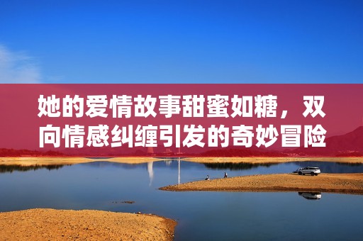她的爱情故事甜蜜如糖，双向情感纠缠引发的奇妙冒险