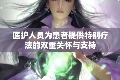 医护人员为患者提供特别疗法的双重关怀与支持