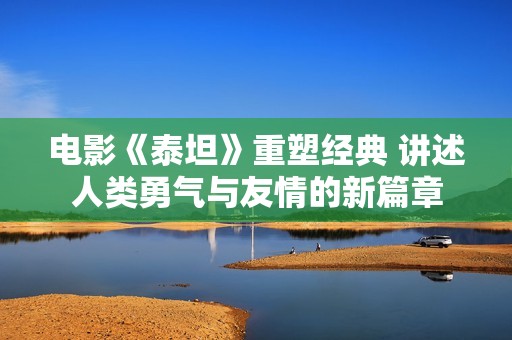 电影《泰坦》重塑经典 讲述人类勇气与友情的新篇章