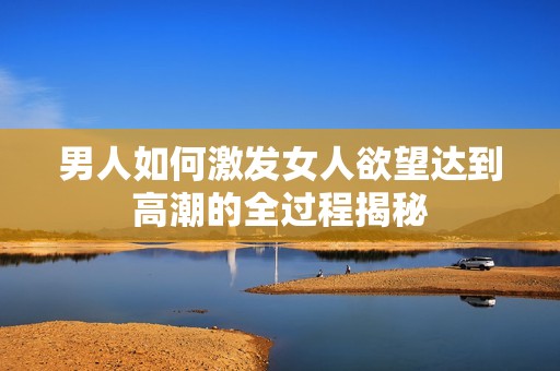 男人如何激发女人欲望达到高潮的全过程揭秘