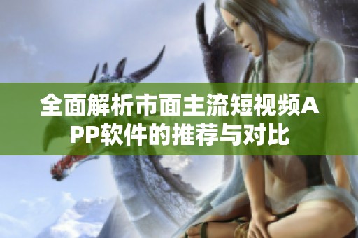全面解析市面主流短视频APP软件的推荐与对比