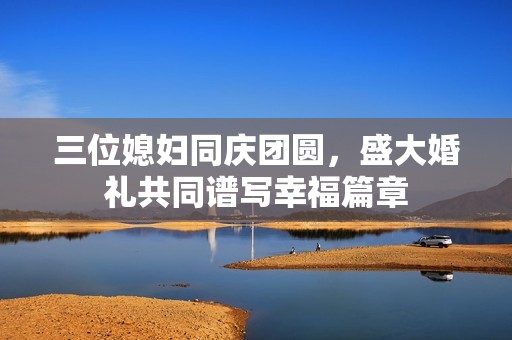三位媳妇同庆团圆，盛大婚礼共同谱写幸福篇章