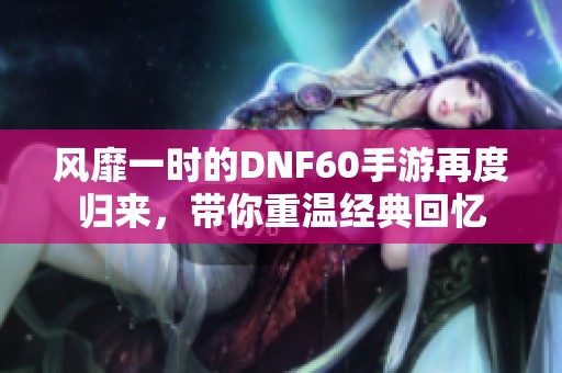 风靡一时的DNF60手游再度归来，带你重温经典回忆