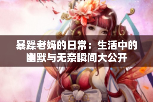 暴躁老妈的日常：生活中的幽默与无奈瞬间大公开