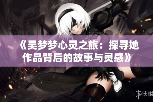《吴梦梦心灵之旅：探寻她作品背后的故事与灵感》