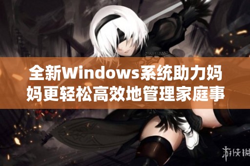 全新Windows系统助力妈妈更轻松高效地管理家庭事务