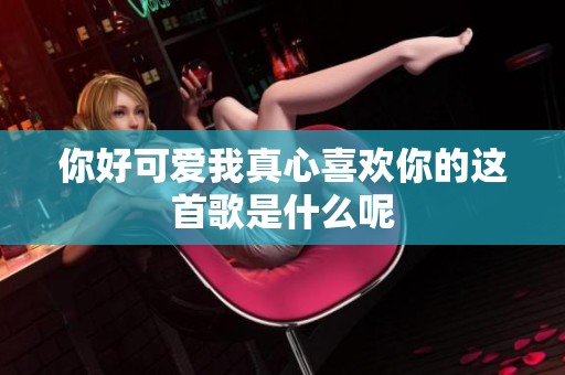 你好可爱我真心喜欢你的这首歌是什么呢