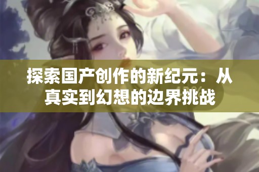 探索国产创作的新纪元：从真实到幻想的边界挑战