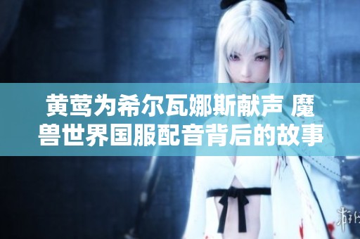 黄莺为希尔瓦娜斯献声 魔兽世界国服配音背后的故事