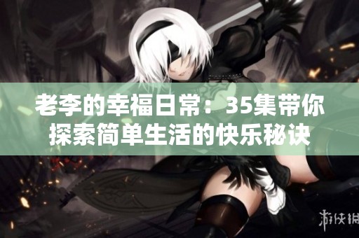 老李的幸福日常：35集带你探索简单生活的快乐秘诀