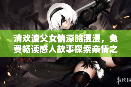 清欢渡父女情深路漫漫，免费畅读感人故事探索亲情之旅