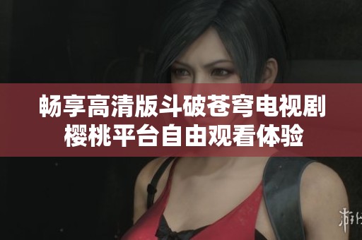 畅享高清版斗破苍穹电视剧 樱桃平台自由观看体验