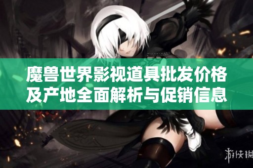 魔兽世界影视道具批发价格及产地全面解析与促销信息