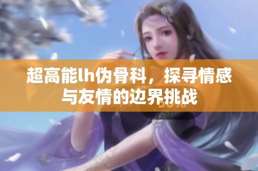 超高能lh伪骨科，探寻情感与友情的边界挑战