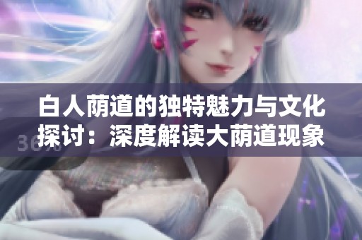 白人荫道的独特魅力与文化探讨：深度解读大荫道现象