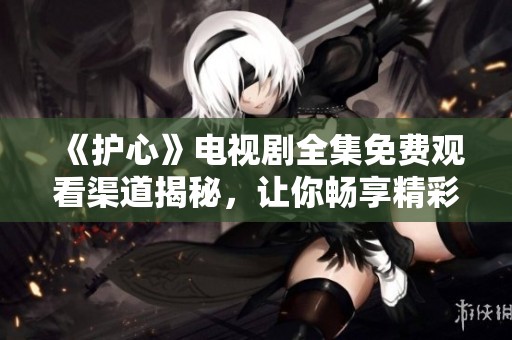 《护心》电视剧全集免费观看渠道揭秘，让你畅享精彩剧情
