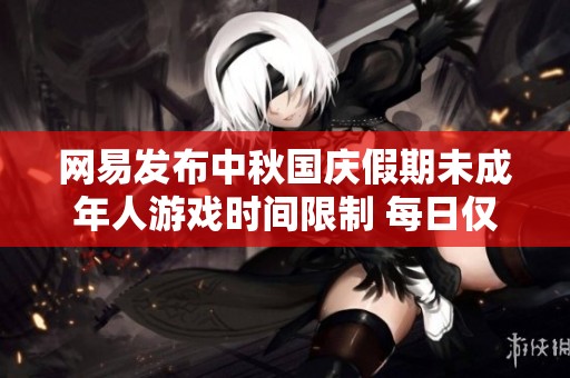 网易发布中秋国庆假期未成年人游戏时间限制 每日仅能玩1小时