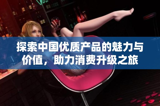 探索中国优质产品的魅力与价值，助力消费升级之旅