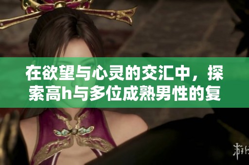 在欲望与心灵的交汇中，探索高h与多位成熟男性的复杂关系