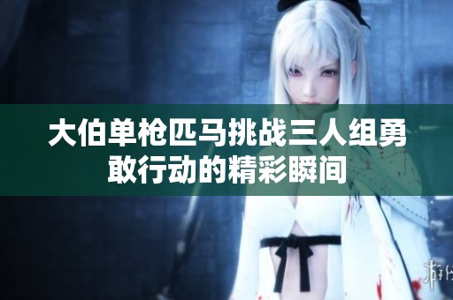 大伯单枪匹马挑战三人组勇敢行动的精彩瞬间