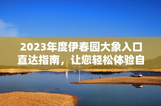 2023年度伊春园大象入口直达指南，让您轻松体验自然之美