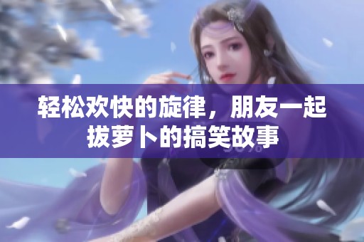 轻松欢快的旋律，朋友一起拔萝卜的搞笑故事