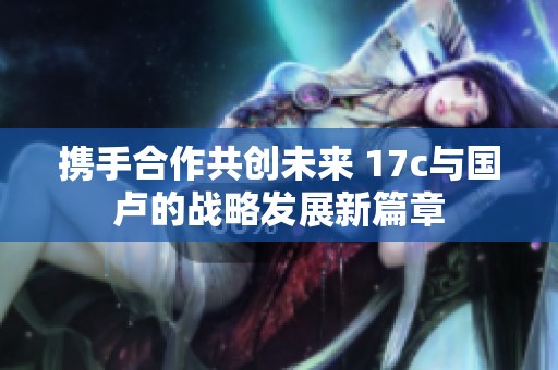 携手合作共创未来 17c与国卢的战略发展新篇章