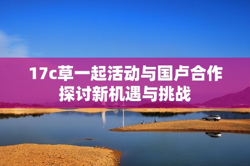 17c草一起活动与国卢合作探讨新机遇与挑战