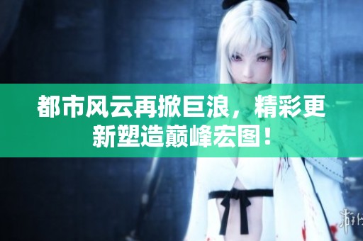都市风云再掀巨浪，精彩更新塑造巅峰宏图！