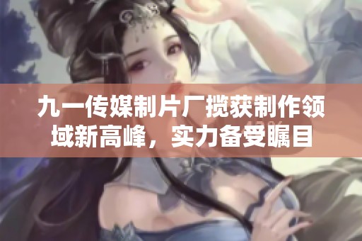 九一传媒制片厂揽获制作领域新高峰，实力备受瞩目
