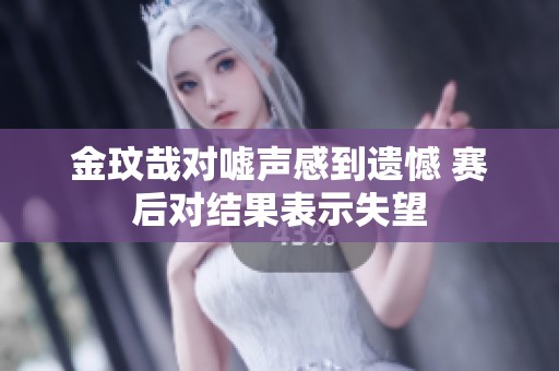 金玟哉对嘘声感到遗憾 赛后对结果表示失望