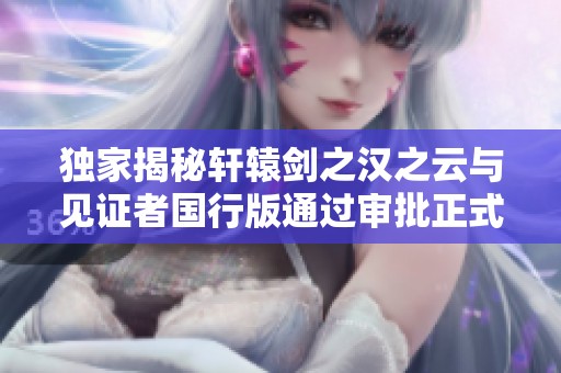 独家揭秘轩辕剑之汉之云与见证者国行版通过审批正式亮相
