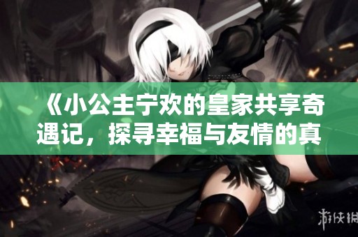《小公主宁欢的皇家共享奇遇记，探寻幸福与友情的真谛》