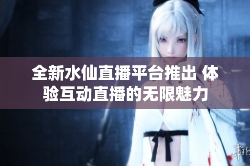 全新水仙直播平台推出 体验互动直播的无限魅力