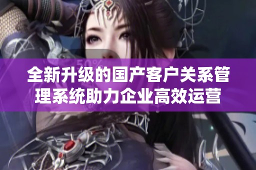 全新升级的国产客户关系管理系统助力企业高效运营