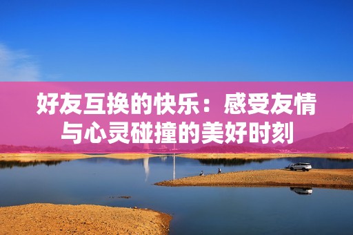 好友互换的快乐：感受友情与心灵碰撞的美好时刻