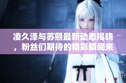 凌久泽与苏熙最新动态揭晓，粉丝们期待的精彩瞬间来袭