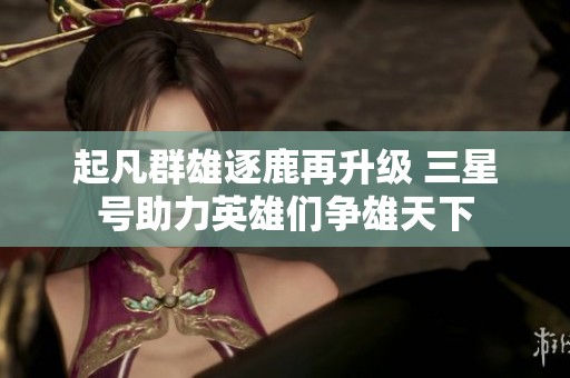起凡群雄逐鹿再升级 三星号助力英雄们争雄天下