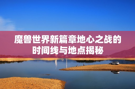 魔兽世界新篇章地心之战的时间线与地点揭秘