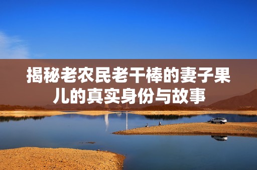 揭秘老农民老干棒的妻子果儿的真实身份与故事