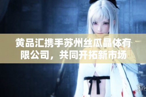 黄品汇携手苏州丝瓜晶体有限公司，共同开拓新市场