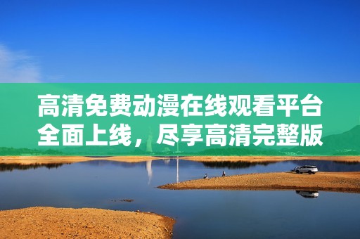 高清免费动漫在线观看平台全面上线，尽享高清完整版乐趣