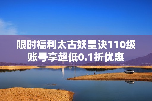 限时福利太古妖皇诀110级账号享超低0.1折优惠