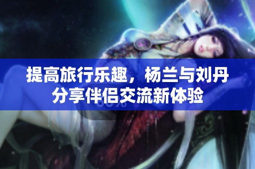 提高旅行乐趣，杨兰与刘丹分享伴侣交流新体验
