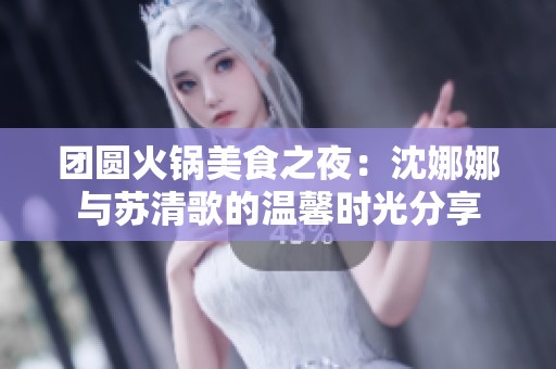 团圆火锅美食之夜：沈娜娜与苏清歌的温馨时光分享