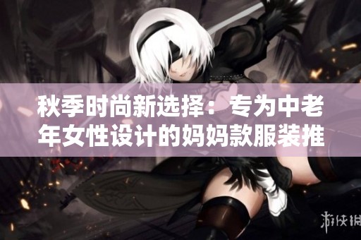 秋季时尚新选择：专为中老年女性设计的妈妈款服装推荐