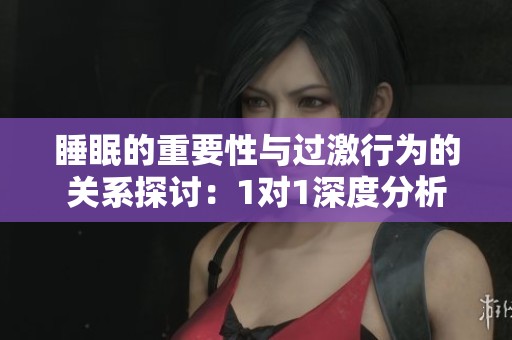 睡眠的重要性与过激行为的关系探讨：1对1深度分析